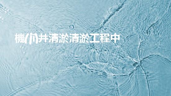 機(jī)井清淤清淤工程中的關(guān)鍵技術(shù)與實(shí)踐探討，你能否了解其背后的秘密與挑戰(zhàn)？